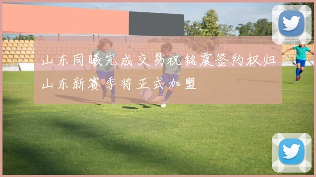 山东同曦完成交易祝铭震签约权归山东新赛季将正式加盟
