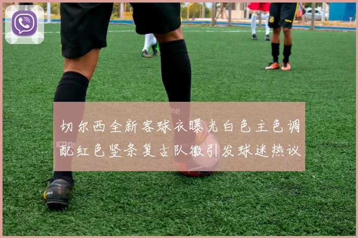 切尔西全新客球衣曝光白色主色调配红色竖条复古队徽引发球迷热议
