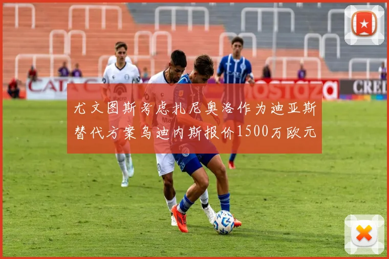 尤文图斯考虑扎尼奥洛作为迪亚斯替代方案乌迪内斯报价1500万欧元起步