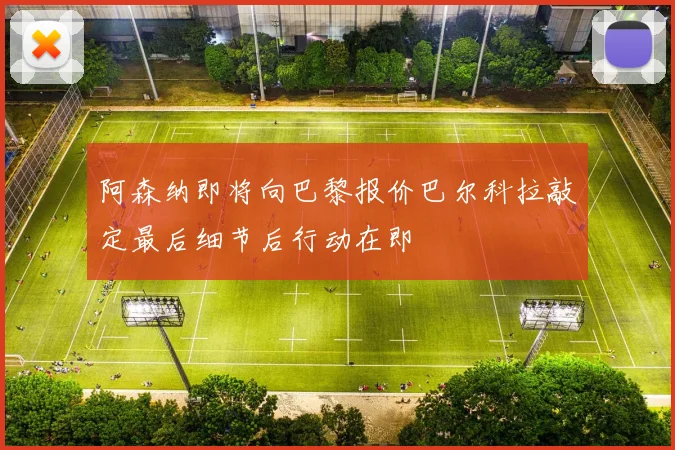 阿森纳即将向巴黎报价巴尔科拉敲定最后细节后行动在即