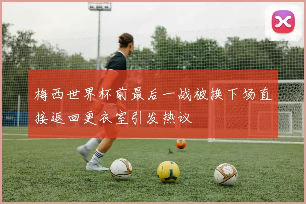 梅西世界杯前最后一战被换下场直接返回更衣室引发热议