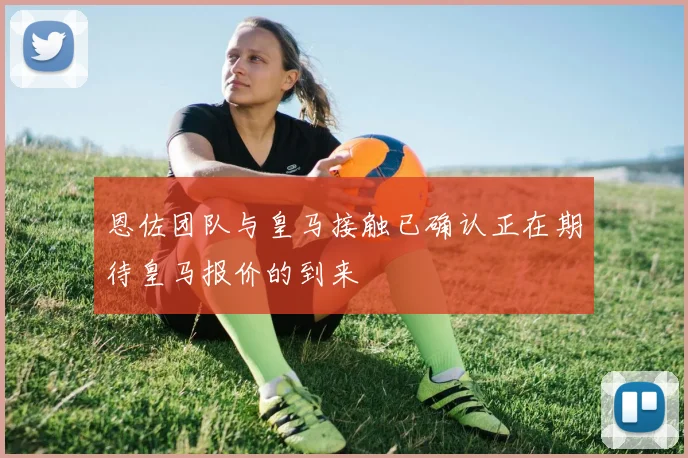 恩佐团队与皇马接触已确认正在期待皇马报价的到来