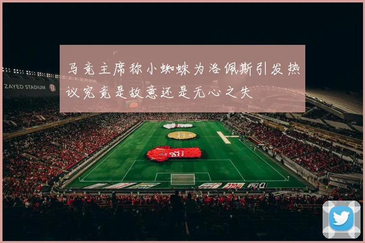 马竞主席称小蜘蛛为洛佩斯引发热议究竟是故意还是无心之失
