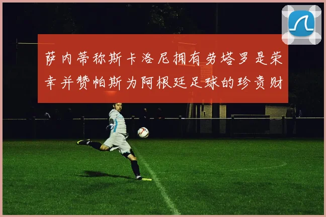 萨内蒂称斯卡洛尼拥有劳塔罗是荣幸并赞帕斯为阿根廷足球的珍贵财富