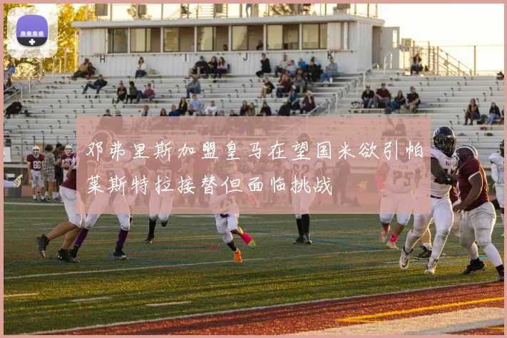 邓弗里斯加盟皇马在望国米欲引帕莱斯特拉接替但面临挑战