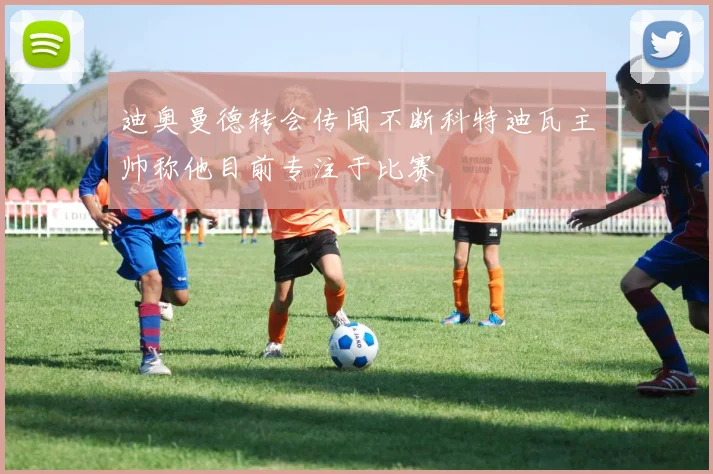 迪奥曼德转会传闻不断科特迪瓦主帅称他目前专注于比赛