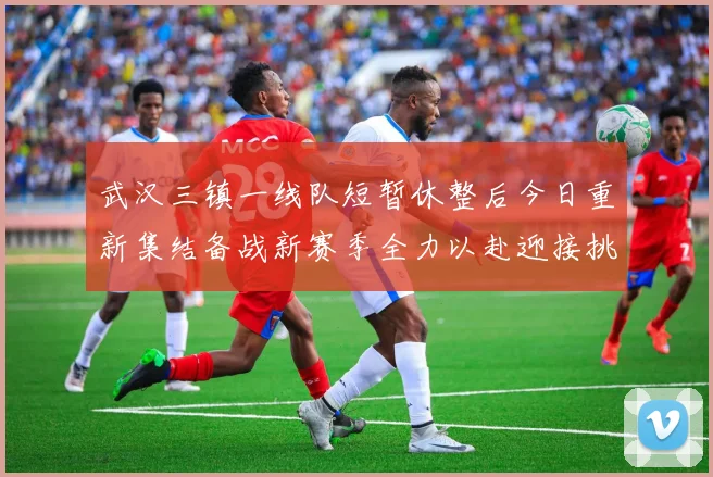 武汉三镇一线队短暂休整后今日重新集结备战新赛季全力以赴迎接挑战
