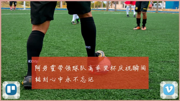 阿劳霍带领球队高举奖杯庆祝瞬间铭刻心中永不忘记