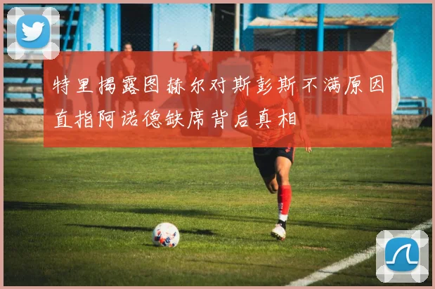 特里揭露图赫尔对斯彭斯不满原因直指阿诺德缺席背后真相