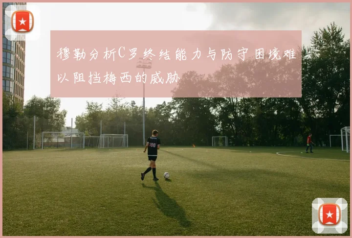 穆勒分析C罗终结能力与防守困境难以阻挡梅西的威胁