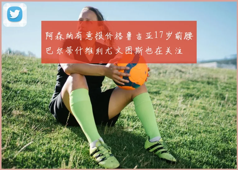 阿森纳有意报价格鲁吉亚17岁前腰巴尔蒂什维利尤文图斯也在关注