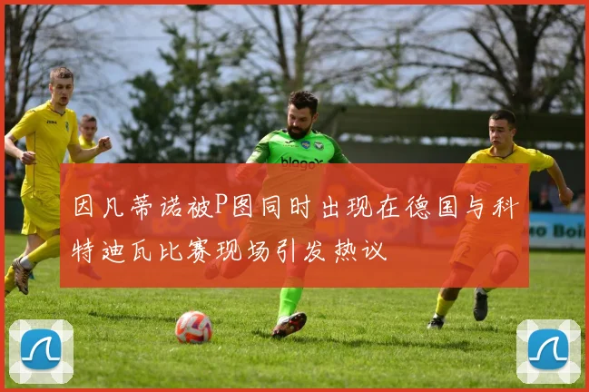因凡蒂诺被P图同时出现在德国与科特迪瓦比赛现场引发热议