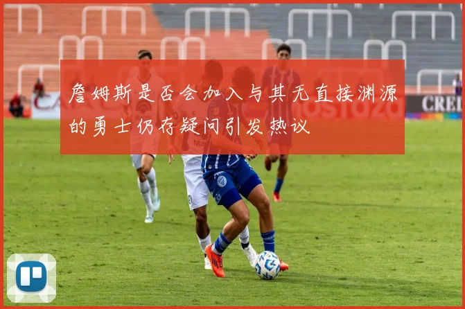 詹姆斯是否会加入与其无直接渊源的勇士仍存疑问引发热议